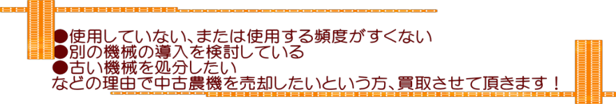   ●使用していない、または使用する頻度がすくない  ●別の機械の導入を検討している  ●古い機械を処分したい  などの理由で中古農機を売却したいという方、買取させて頂きます！  